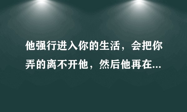 他强行进入你的生活，会把你弄的离不开他，然后他再在放手，让你痛苦、挣扎```你该怎么办？