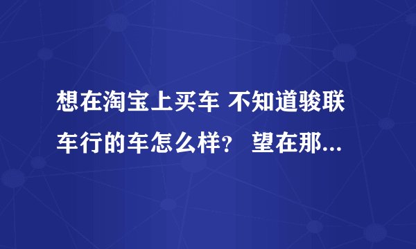 想在淘宝上买车 不知道骏联车行的车怎么样？ 望在那里买过车的给予指导
