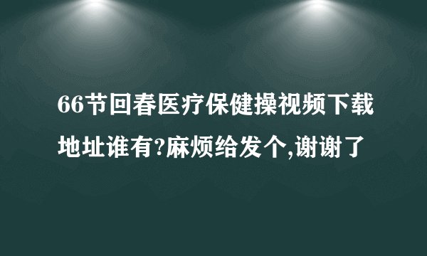 66节回春医疗保健操视频下载地址谁有?麻烦给发个,谢谢了