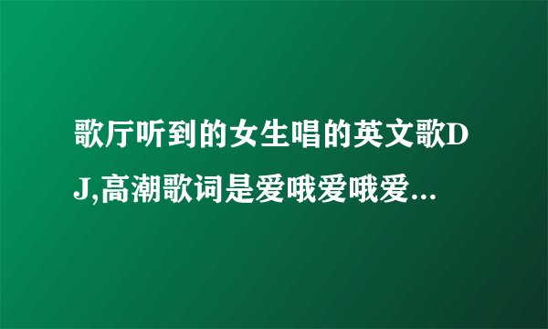 歌厅听到的女生唱的英文歌DJ,高潮歌词是爱哦爱哦爱哦,诶哦诶哦诶哦,叫什么?