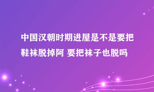 中国汉朝时期进屋是不是要把鞋袜脱掉阿 要把袜子也脱吗