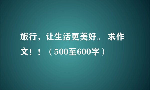 旅行，让生活更美好。 求作文！！（500至600字）