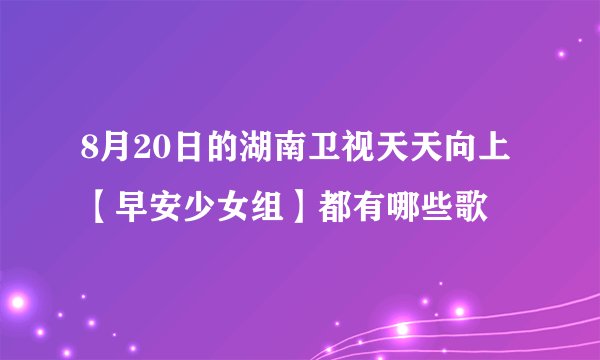 8月20日的湖南卫视天天向上【早安少女组】都有哪些歌