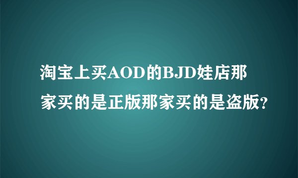 淘宝上买AOD的BJD娃店那家买的是正版那家买的是盗版？