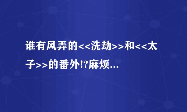 谁有风弄的<<洗劫>>和<<太子>>的番外!?麻烦寄给我吧!!谢谢!!!