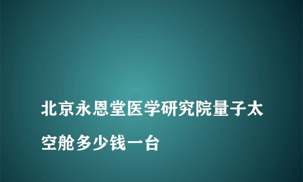 
北京永恩堂医学研究院量子太空舱多少钱一台

