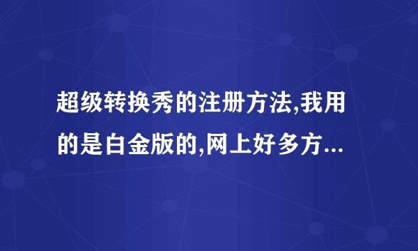 超级转换秀的注册方法,我用的是白金版的,网上好多方法都试了可是还是不管用,那位高手帮帮忙!谢谢啦!