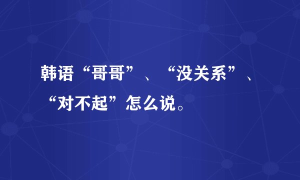 韩语“哥哥”、“没关系”、“对不起”怎么说。