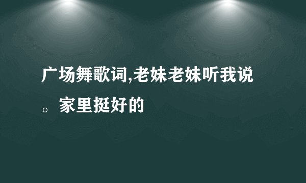 广场舞歌词,老妹老妹听我说。家里挺好的