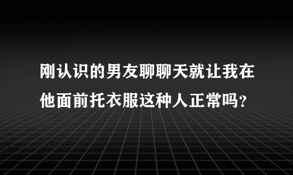 刚认识的男友聊聊天就让我在他面前托衣服这种人正常吗？