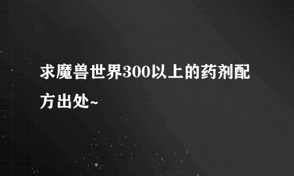 求魔兽世界300以上的药剂配方出处~