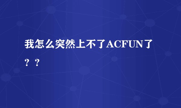 我怎么突然上不了ACFUN了？？