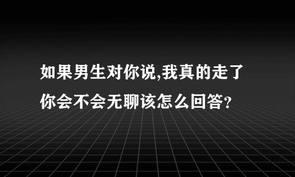 如果男生对你说,我真的走了你会不会无聊该怎么回答？