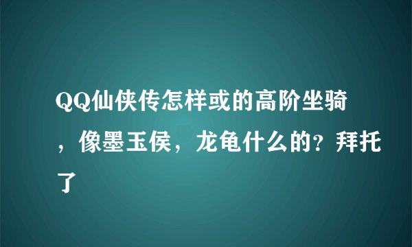 QQ仙侠传怎样或的高阶坐骑，像墨玉侯，龙龟什么的？拜托了