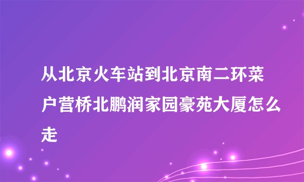 从北京火车站到北京南二环菜户营桥北鹏润家园豪苑大厦怎么走