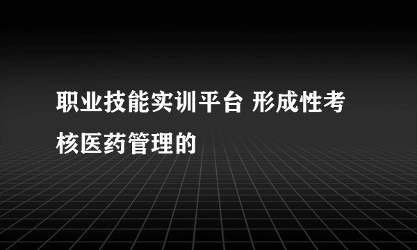职业技能实训平台 形成性考核医药管理的