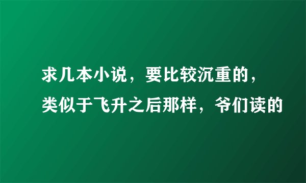 求几本小说，要比较沉重的，类似于飞升之后那样，爷们读的