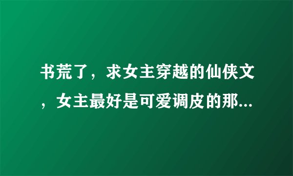 书荒了，求女主穿越的仙侠文，女主最好是可爱调皮的那种，男主要腹黑妖孽行的，最好是魔王或大反派？