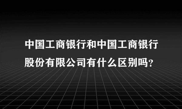 中国工商银行和中国工商银行股份有限公司有什么区别吗？
