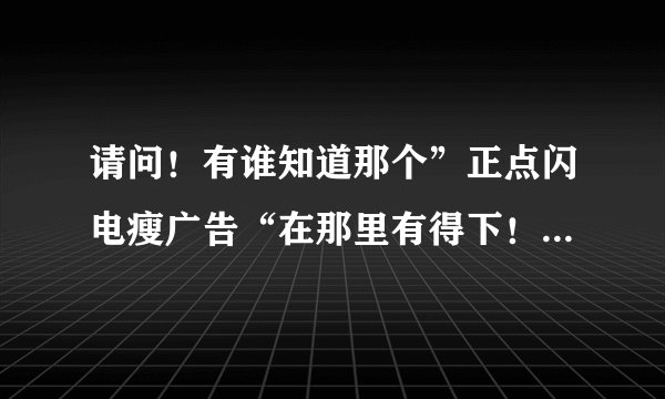 请问！有谁知道那个”正点闪电瘦广告“在那里有得下！ 我上课要用它来说案例！！！！！谢谢