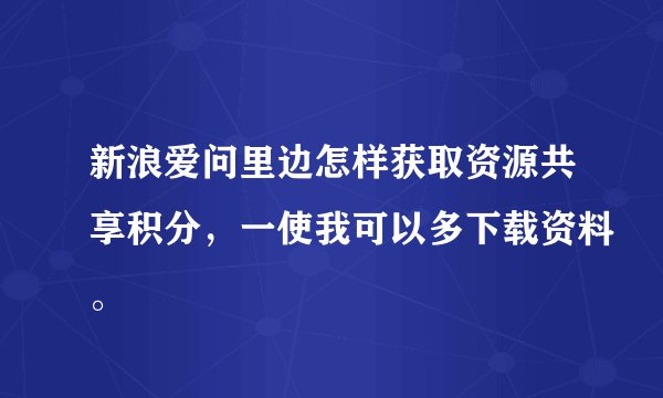 新浪爱问里边怎样获取资源共享积分，一使我可以多下载资料。