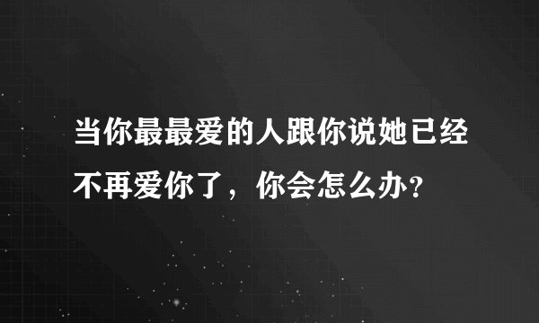 当你最最爱的人跟你说她已经不再爱你了，你会怎么办？