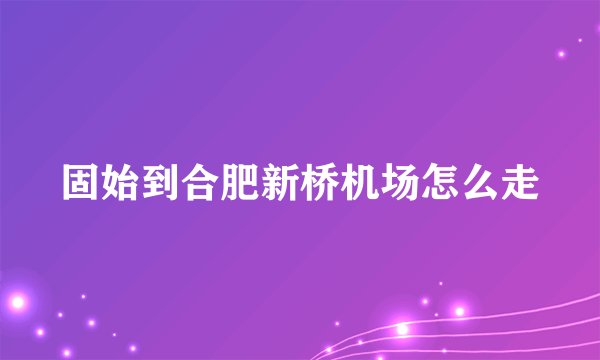 固始到合肥新桥机场怎么走