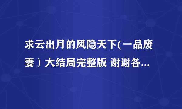求云出月的凤隐天下(一品废妻）大结局完整版 谢谢各位大神了。。