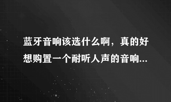 蓝牙音响该选什么啊，真的好想购置一个耐听人声的音响回家啊？
