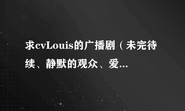 求cvLouis的广播剧（未完待续、静默的观众、爱的牵绊都有了），多多益善。如果很全的话，会追加分的。