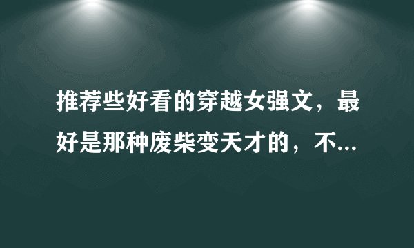 推荐些好看的穿越女强文,最好是那种废柴变天才的,不要太魔幻,好像要求有点多了,希望越多越好