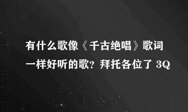 有什么歌像《千古绝唱》歌词一样好听的歌？拜托各位了 3Q