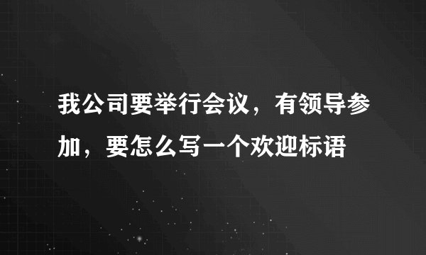 我公司要举行会议，有领导参加，要怎么写一个欢迎标语