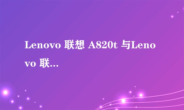 Lenovo 联想 A820t 与Lenovo 联想 A820有什么区别说详细点