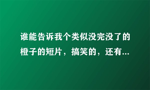 谁能告诉我个类似没完没了的橙子的短片，搞笑的，还有告诉我几个比较有意思的电影，不要无聊的。好的50