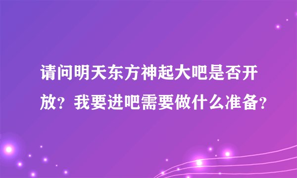 请问明天东方神起大吧是否开放？我要进吧需要做什么准备？