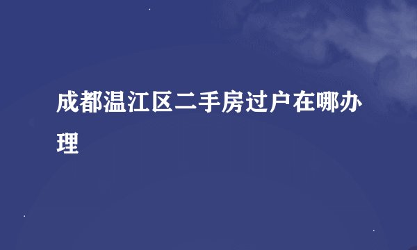 成都温江区二手房过户在哪办理