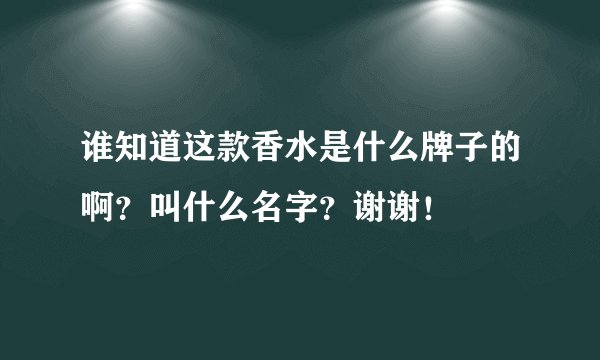 谁知道这款香水是什么牌子的啊？叫什么名字？谢谢！