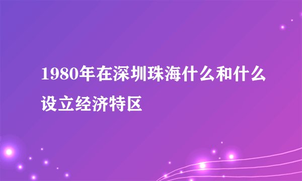 1980年在深圳珠海什么和什么设立经济特区