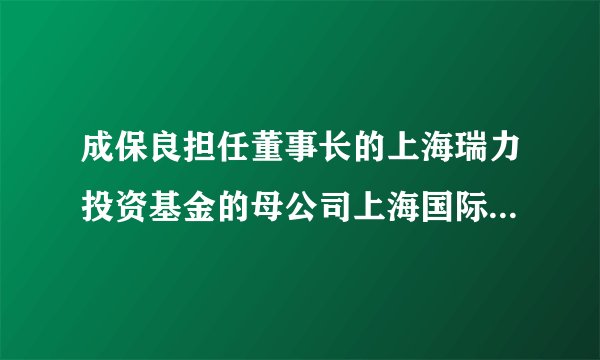 成保良担任董事长的上海瑞力投资基金的母公司上海国际集团最近有什么大项目？
