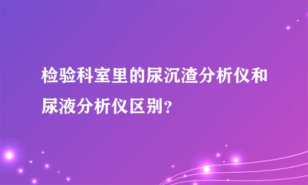 检验科室里的尿沉渣分析仪和尿液分析仪区别？