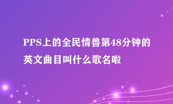 PPS上的全民情兽第48分钟的英文曲目叫什么歌名啦