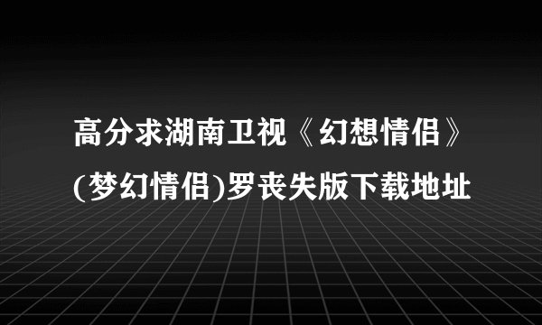 高分求湖南卫视《幻想情侣》(梦幻情侣)罗丧失版下载地址