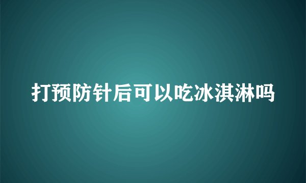 打预防针后可以吃冰淇淋吗