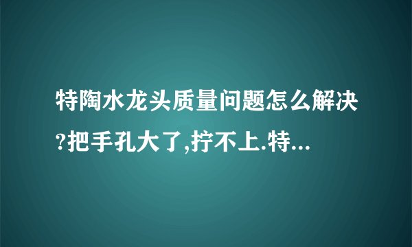 特陶水龙头质量问题怎么解决?把手孔大了,拧不上.特陶售后服务也没有全国统一电话.