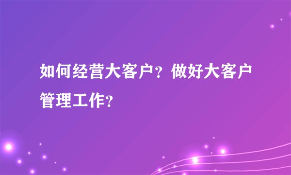 如何经营大客户？做好大客户管理工作？
