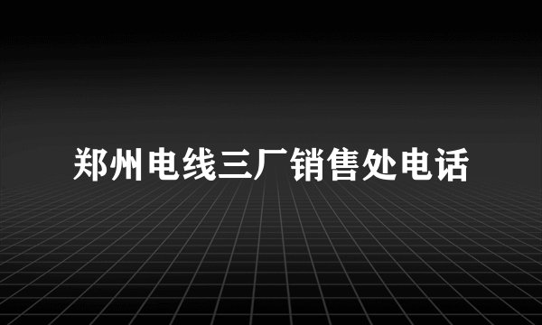 郑州电线三厂销售处电话