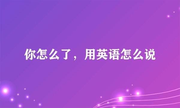 你怎么了，用英语怎么说