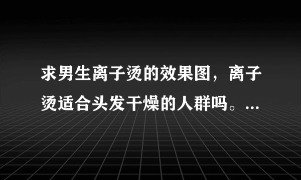 求男生离子烫的效果图，离子烫适合头发干燥的人群吗。烫了离子烫后头发会不会很贴头