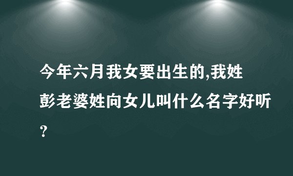 今年六月我女要出生的,我姓彭老婆姓向女儿叫什么名字好听？